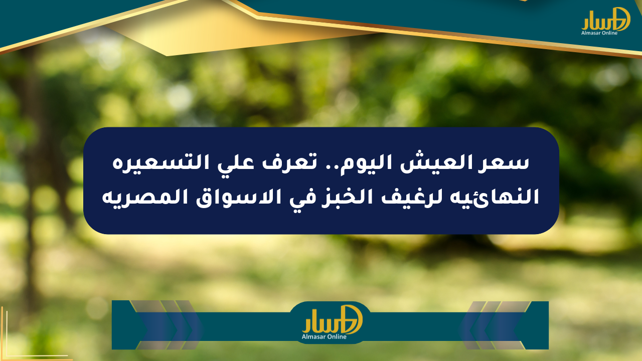 سعر العيش اليوم.. تعرف على التسعيرة النهائية لرغيف الخبز في الأسواق المصرية